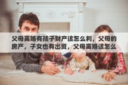 父母离婚有孩子财产该怎么判，父母的房产，子女也有出资，父母离婚该怎么分割财产