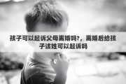 孩子可以起诉父母离婚吗?，离婚后给孩子该姓可以起诉吗