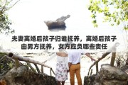 夫妻离婚后孩子归谁抚养，离婚后孩子由男方抚养，女方应负哪些责任