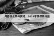 具备什么条件离婚，2022年低保条件是什么