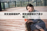 邓文迪离婚财产，邓文迪离婚分了多少钱