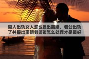 男人出轨女人怎么提出离婚，老公出轨了并提出离婚老婆该怎么处理才是最好的