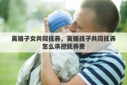离婚子女共同抚养，离婚孩子共同抚养怎么承担抚养费