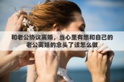 和老公协议离婚，当心里有想和自己的老公离婚的念头了该怎么做
