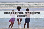 离婚成年子女抚养权，双方离婚孩子抚养权怎么判