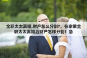 全职太太离婚,财产怎么分割?，在家做全职太太离婚后财产怎样分割！急