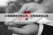 父母离婚孩子怎么劝，父母离异怎么劝和