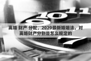 离婚 财产 分配，2020最新婚姻法，对离婚财产分割是怎么规定的