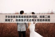 子女非亲生离婚后抚养问题，如果二婚离婚了，非亲生子女还有义务赡养离婚了的继父或继母吗