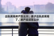 出轨离婚房产怎么分，妻子出轨后离婚了，房产应该怎么分