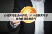 办理离婚手续的步骤，2022最新离婚手续办理流程及费用