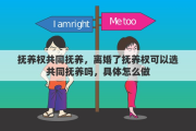 抚养权共同抚养，离婚了抚养权可以选共同抚养吗，具体怎么做