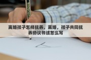 离婚孩子怎样抚养，离婚，孩子共同抚养协议书该怎么写
