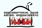 家庭暴力离婚财产怎样分配，丈夫长期有暴力倾向，请问家庭暴力离婚孩子归谁？有哪些依据