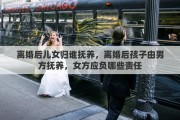 离婚后儿女归谁抚养，离婚后孩子由男方抚养，女方应负哪些责任