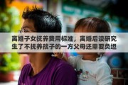 离婚子女抚养费用标准，离婚后读研究生了不抚养孩子的一方父母还需要负坦孩子的学费吗