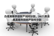 办理离婚手续财产如何分割，2021民法典离婚共同财产如何分割