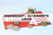 离婚新婚姻法财产，2021年离婚财产怎么样分配