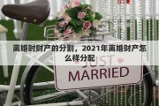 离婚时财产的分割，2021年离婚财产怎么样分配