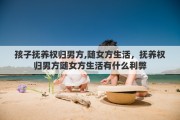 孩子抚养权归男方,随女方生活，抚养权归男方随女方生活有什么利弊