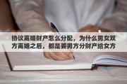 协议离婚财产怎么分配，为什么男女双方离婚之后，都是要男方分财产给女方