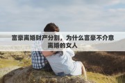 富豪离婚财产分割，为什么富豪不介意离婚的女人