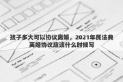 孩子多大可以协议离婚，2021年民法典离婚协议应该什么时候写