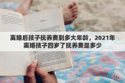 离婚后孩子抚养费到多大年龄，2021年离婚孩子四岁了抚养费是多少