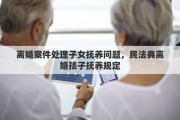 离婚案件处理子女抚养问题，民法典离婚孩子抚养规定