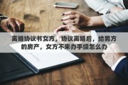 离婚协议书女方，协议离婚后，给男方的房产，女方不来办手续怎么办