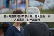 老公外遇离婚财产怎么分，男人出轨，女人要离婚，财产怎么分