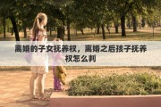 离婚的子女抚养权，离婚之后孩子抚养权怎么判