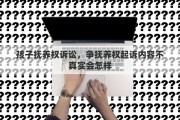 孩子抚养权诉讼，争抚养权起诉内容不真实会怎样
