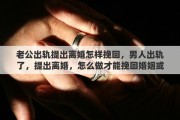 老公出轨提出离婚怎样挽回，男人出轨了，提出离婚，怎么做才能挽回婚姻或是对女方的伤害最低