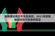 新婚姻法关于子女抚养权，2021年新婚姻法对孩子抚养的规定