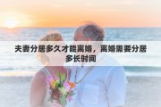 夫妻分居多久才能离婚，离婚需要分居多长时间