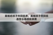 离婚后孩子共同抚养，离婚孩子共同抚养怎么承担抚养费
