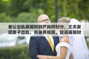 老公出轨离婚时财产如何划分，丈夫发现妻子出轨，并录有视频。起诉离婚财产如何分配