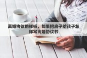 离婚协议的样板，如果把房子给孩子怎样写离婚协议书