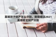 离婚孩子财产怎么分割，新婚姻法2021离婚规定财产分割