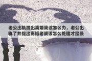 老公出轨提出离婚我该怎么办，老公出轨了并提出离婚老婆该怎么处理才是最好的