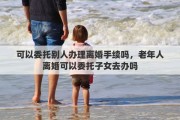 可以委托别人办理离婚手续吗，老年人离婚可以委托子女去办吗