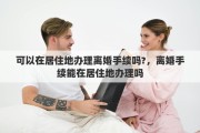 可以在居住地办理离婚手续吗?，离婚手续能在居住地办理吗