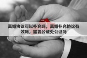 离婚协议可以补充吗,离婚补充协议有效吗,需要公证处公证吗 离婚协议可以补充吗,离婚补充协议有效吗,需要公证处公证吗