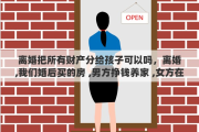 离婚把所有财产分给孩子可以吗，离婚,我们婚后买的房 ,男方挣钱养家 ,女方在家带孩子,离婚了财产怎么分