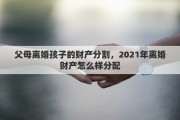 父母离婚孩子的财产分割，2021年离婚财产怎么样分配