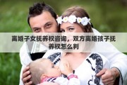 离婚子女抚养权咨询，双方离婚孩子抚养权怎么判