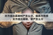 对方提出离婚财产怎么分，因男方有病，女方提出离婚，家产怎么分