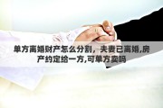 单方离婚财产怎么分割，夫妻已离婚,房产约定给一方,可单方卖吗