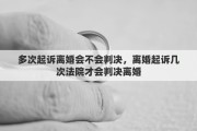 多次起诉离婚会不会判决，离婚起诉几次法院才会判决离婚